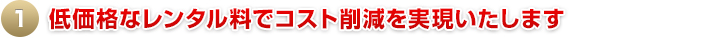 1.低価格なレンタル料でコスト削減を実現いたします