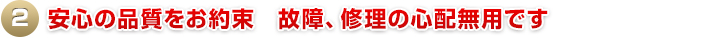 2.安心の品質をお約束　故障、修理の心配無用です